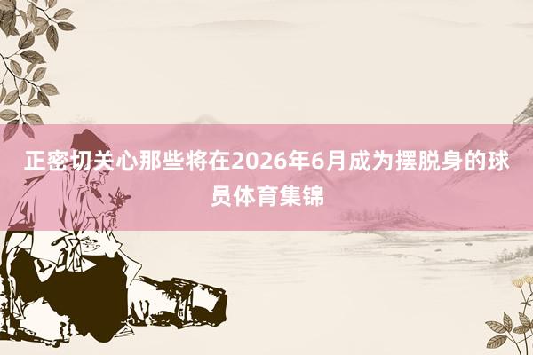 正密切关心那些将在2026年6月成为摆脱身的球员体育集锦