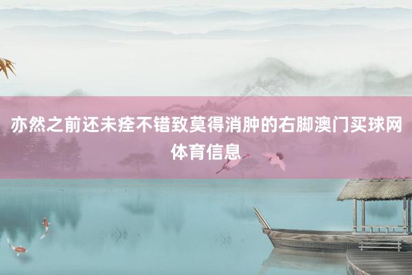 亦然之前还未痊不错致莫得消肿的右脚澳门买球网体育信息