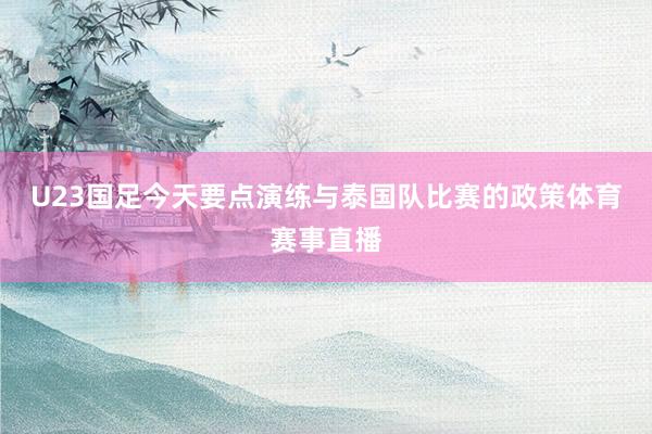 U23国足今天要点演练与泰国队比赛的政策体育赛事直播