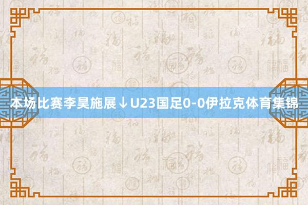 本场比赛李昊施展↓U23国足0-0伊拉克体育集锦