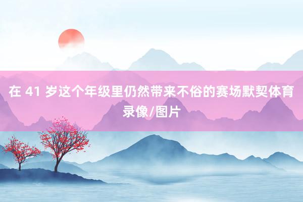 在 41 岁这个年级里仍然带来不俗的赛场默契体育录像/图片
