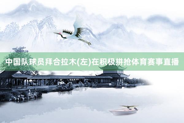 中国队球员拜合拉木(左)在积极拼抢体育赛事直播