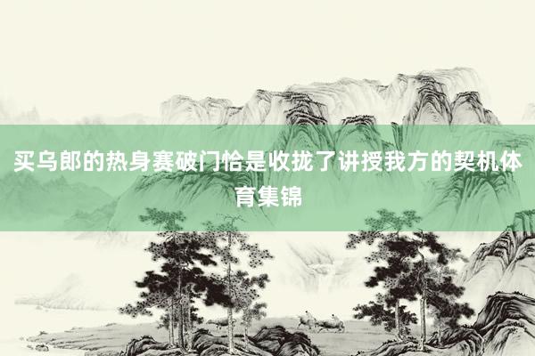 买乌郎的热身赛破门恰是收拢了讲授我方的契机体育集锦
