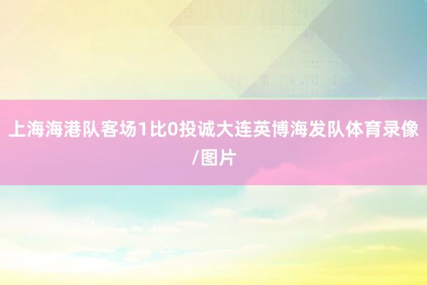 上海海港队客场1比0投诚大连英博海发队体育录像/图片