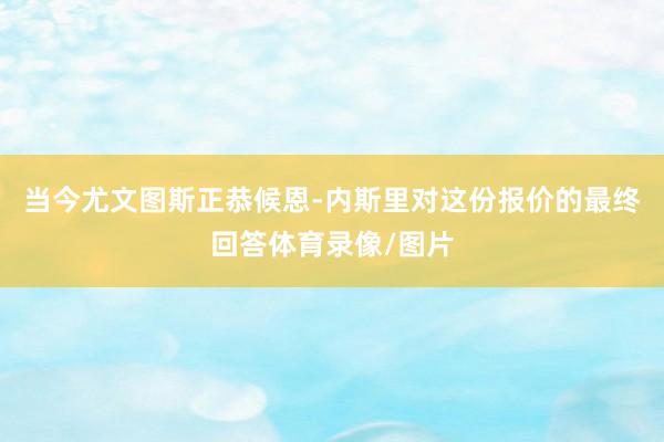 当今尤文图斯正恭候恩-内斯里对这份报价的最终回答体育录像/图片