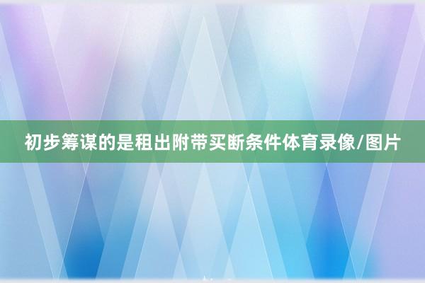 初步筹谋的是租出附带买断条件体育录像/图片