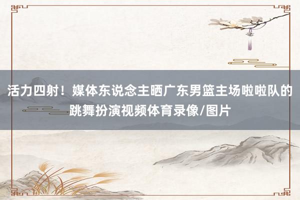 活力四射！媒体东说念主晒广东男篮主场啦啦队的跳舞扮演视频体育录像/图片