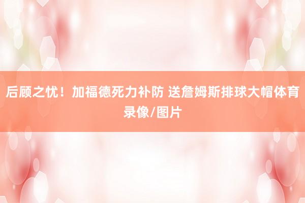 后顾之忧！加福德死力补防 送詹姆斯排球大帽体育录像/图片