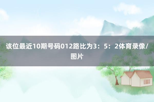 该位最近10期号码012路比为3：5：2体育录像/图片