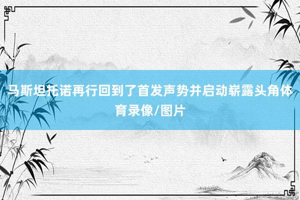 马斯坦托诺再行回到了首发声势并启动崭露头角体育录像/图片