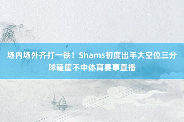 场内场外齐打一铁！Shams初度出手大空位三分球磕筐不中体育赛事直播