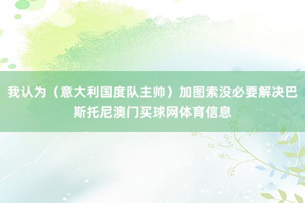 我认为（意大利国度队主帅）加图索没必要解决巴斯托尼澳门买球网体育信息