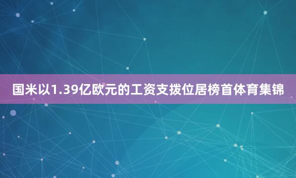 国米以1.39亿欧元的工资支拨位居榜首体育集锦