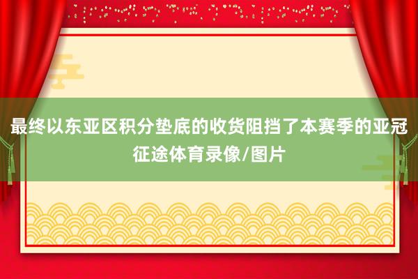 最终以东亚区积分垫底的收货阻挡了本赛季的亚冠征途体育录像/图片