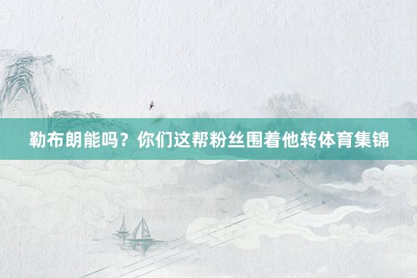 勒布朗能吗？你们这帮粉丝围着他转体育集锦