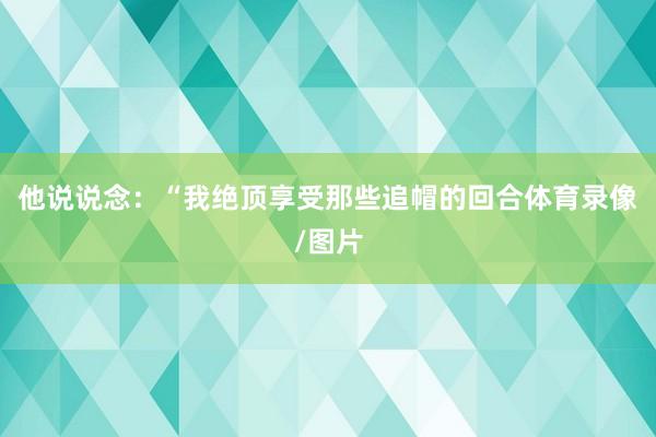 他说说念：“我绝顶享受那些追帽的回合体育录像/图片