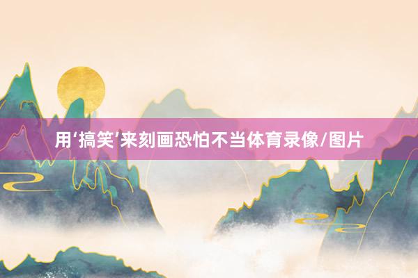 用‘搞笑’来刻画恐怕不当体育录像/图片