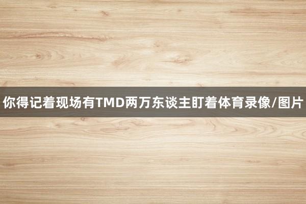 你得记着现场有TMD两万东谈主盯着体育录像/图片