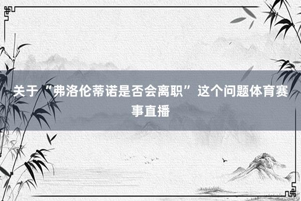 关于 “弗洛伦蒂诺是否会离职” 这个问题体育赛事直播
