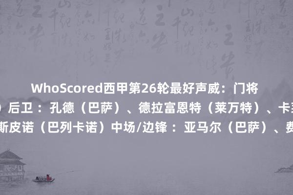 WhoScored西甲第26轮最好声威：门将 ：大卫·索里亚（赫塔费）后卫 ：孔德（巴萨）、德拉富恩特（莱万特）、卡莱塔（皇家社会）、埃斯皮诺（巴列卡诺）中场/边锋 ：亚马尔（巴萨）、费尔明（巴萨）、阿拉姆巴里（赫塔费）、萨特里亚诺（赫塔费）时尚：费兰·尤特格拉（塞尔塔）、基克·加西亚（西班经纪东谈主）    体育集锦