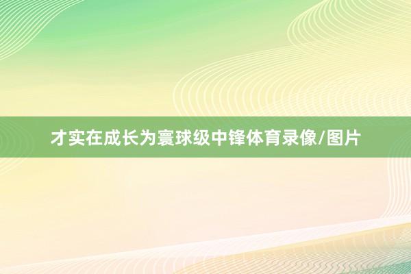 才实在成长为寰球级中锋体育录像/图片