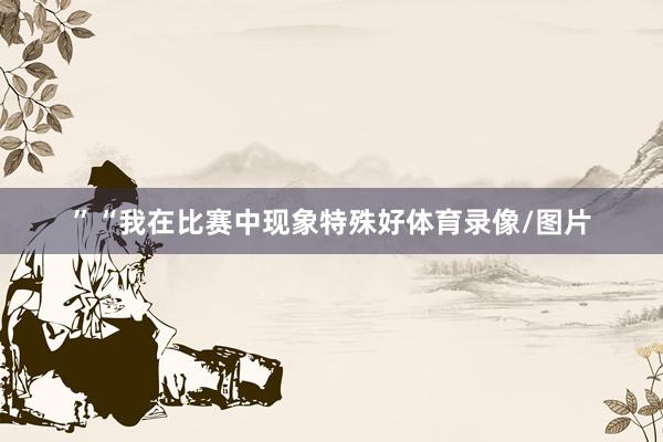 ”“我在比赛中现象特殊好体育录像/图片