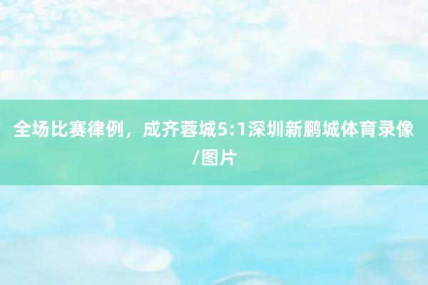 全场比赛律例，成齐蓉城5:1深圳新鹏城体育录像/图片