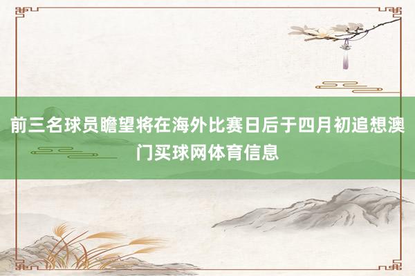 前三名球员瞻望将在海外比赛日后于四月初追想澳门买球网体育信息