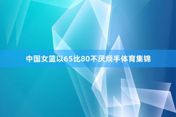 中国女篮以65比80不厌烦手体育集锦