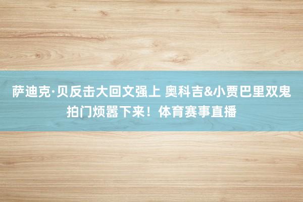 萨迪克·贝反击大回文强上 奥科吉&小贾巴里双鬼拍门烦嚣下来!体育赛事直播