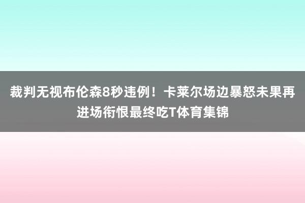 裁判无视布伦森8秒违例！卡莱尔场边暴怒未果再进场衔恨最终吃T体育集锦