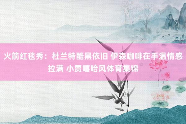 火箭红毯秀:杜兰特酷黑依旧 伊森咖啡在手温情感拉满 小贾嘻哈风体育集锦