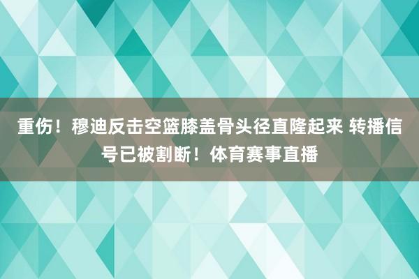 重伤！穆迪反击空篮膝盖骨头径直隆起来 转播信号已被割断！体育赛事直播