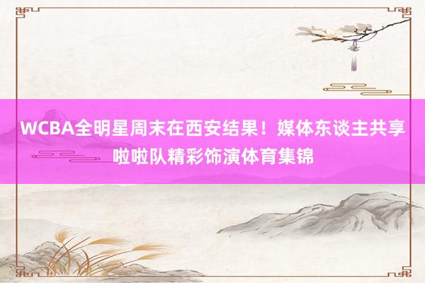 WCBA全明星周末在西安结果!媒体东谈主共享啦啦队精彩饰演体育集锦