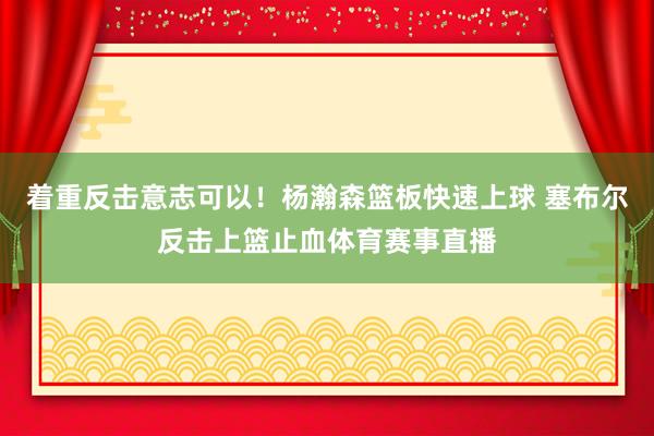 着重反击意志可以！杨瀚森篮板快速上球 塞布尔反击上篮止血体育赛事直播