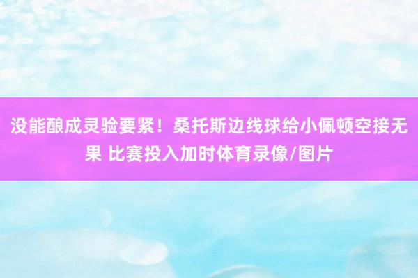 没能酿成灵验要紧！桑托斯边线球给小佩顿空接无果 比赛投入加时体育录像/图片