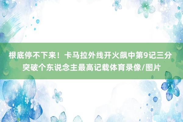 根底停不下来!卡马拉外线开火飙中第9记三分 突破个东说念主最高记载体育录像/图片