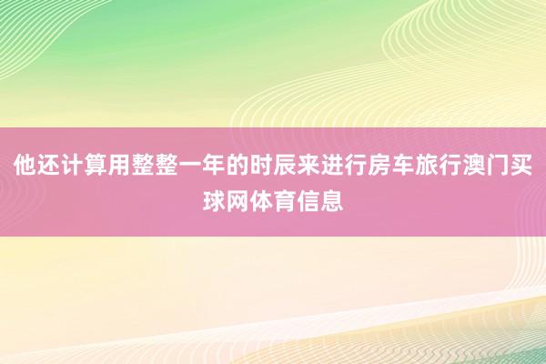 他还计算用整整一年的时辰来进行房车旅行澳门买球网体育信息