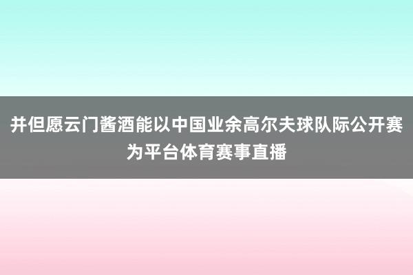 并但愿云门酱酒能以中国业余高尔夫球队际公开赛为平台体育赛事直播