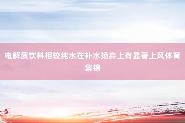 电解质饮料相较纯水在补水扬弃上有显著上风体育集锦