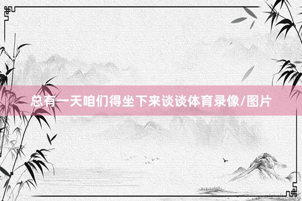 总有一天咱们得坐下来谈谈体育录像/图片