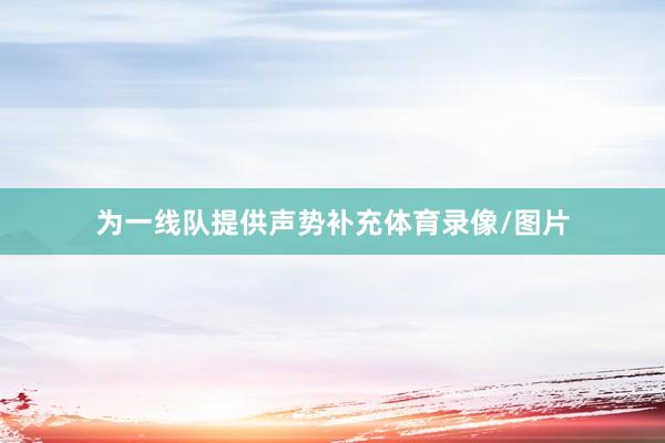 为一线队提供声势补充体育录像/图片
