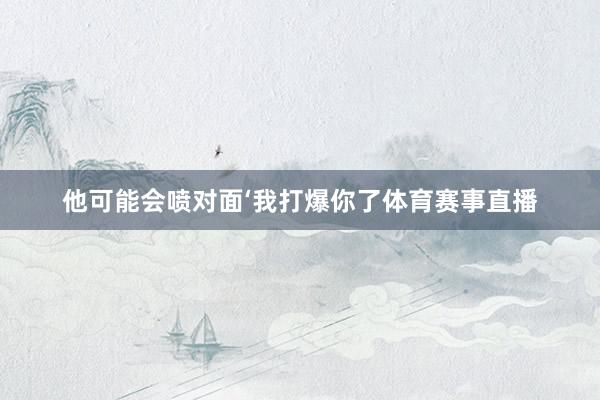 他可能会喷对面‘我打爆你了体育赛事直播