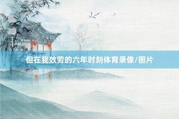但在我效劳的六年时刻体育录像/图片