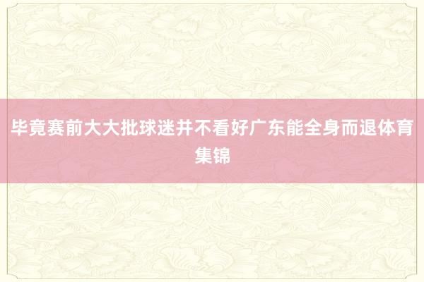 毕竟赛前大大批球迷并不看好广东能全身而退体育集锦