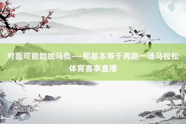 对面可能如故马竞——那基本等于再跑一场马拉松体育赛事直播