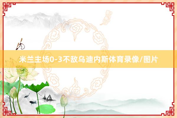 米兰主场0-3不敌乌迪内斯体育录像/图片