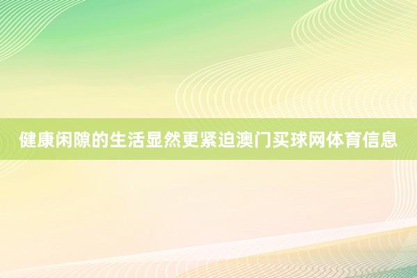 健康闲隙的生活显然更紧迫澳门买球网体育信息