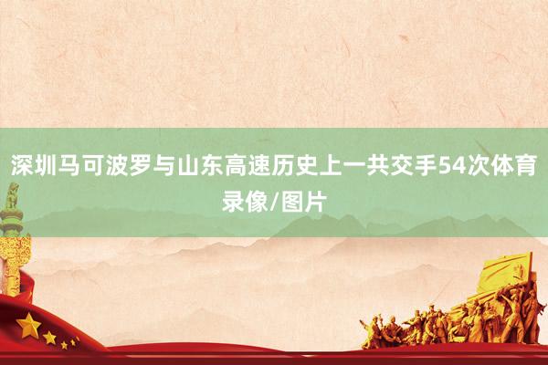 深圳马可波罗与山东高速历史上一共交手54次体育录像/图片