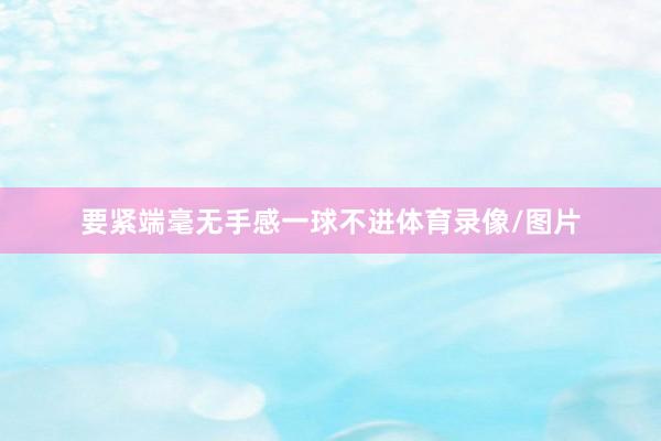要紧端毫无手感一球不进体育录像/图片